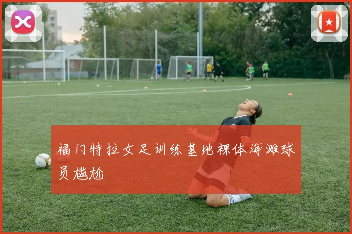 福门特拉女足训练基地裸体海滩球员尴尬