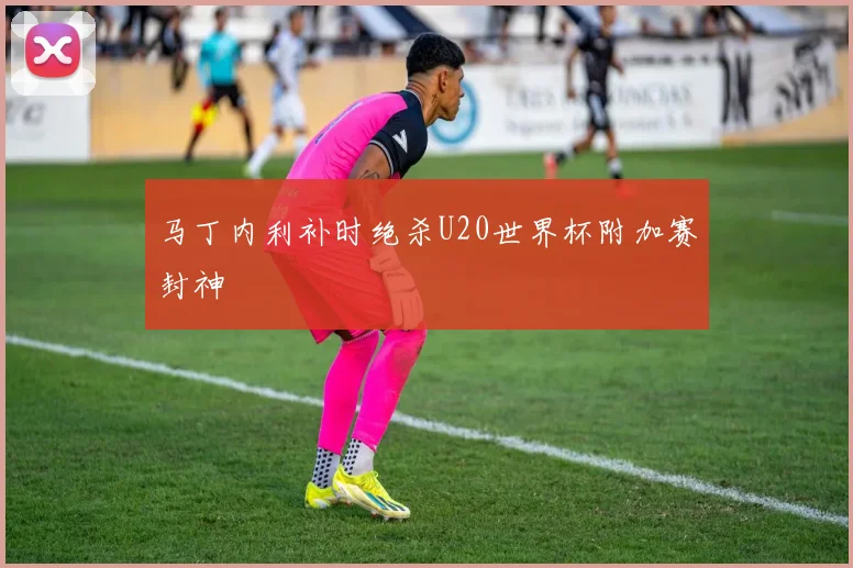 马丁内利补时绝杀U20世界杯附加赛封神