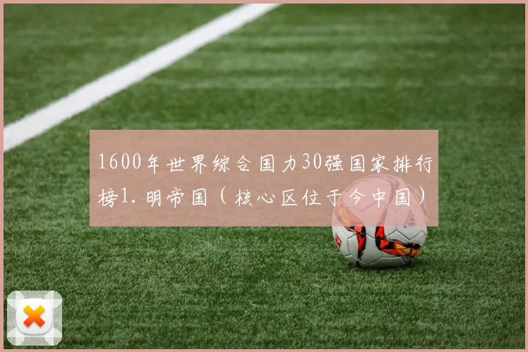 1600年世界综合国力30强国家排行榜1.明帝国（核心区位于今中国）2.莫卧儿帝国（核心区位于今印度）3.西班牙帝国（核心区位于今西班牙）4.奥斯曼帝国（核心区位于今土耳其）5.英格兰王国（核心区位于