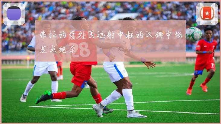 弗拉西奇外围远射中柱西汉姆中场差点绝杀