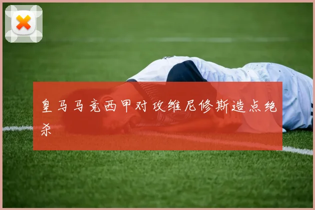 皇马马竞西甲对攻维尼修斯造点绝杀