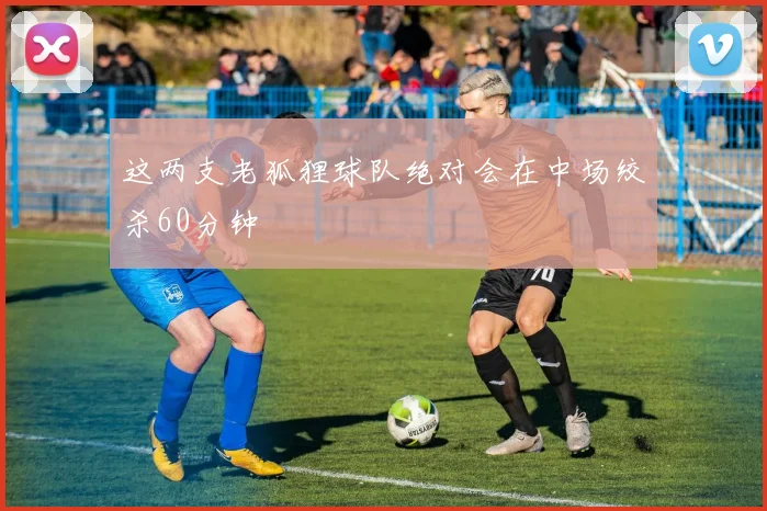 这两支老狐狸球队绝对会在中场绞杀60分钟