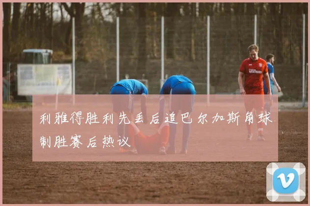 利雅得胜利先丢后追巴尔加斯角球制胜赛后热议