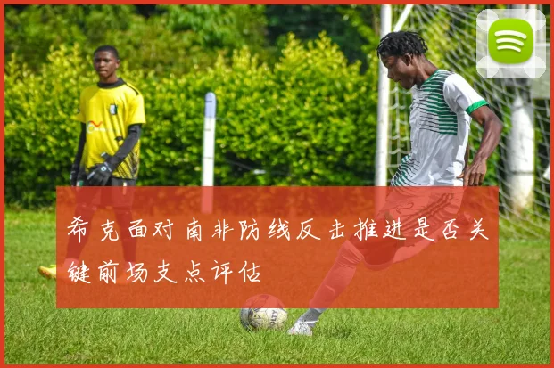 希克面对南非防线反击推进是否关键前场支点评估