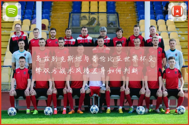 乌兹别克斯坦与哥伦比亚世界杯交锋双方战术风格差异如何判断