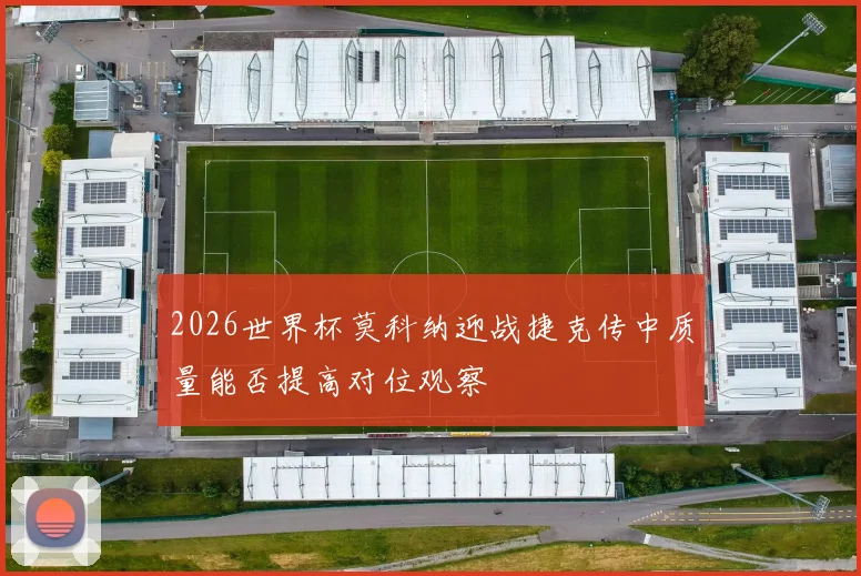 2026世界杯莫科纳迎战捷克传中质量能否提高对位观察