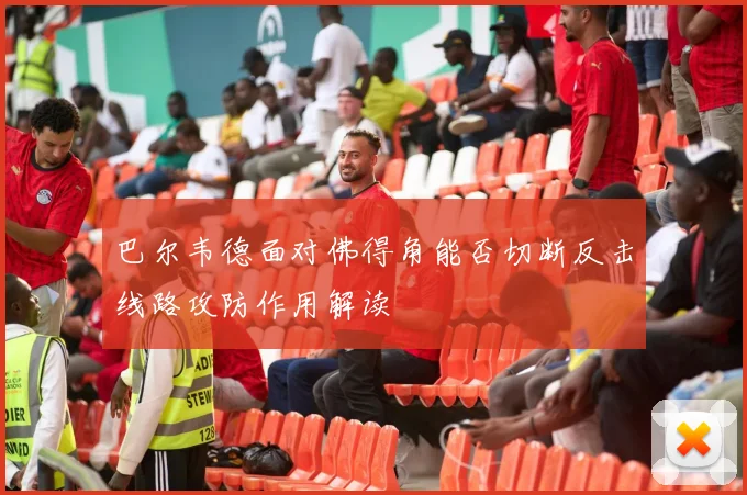 巴尔韦德面对佛得角能否切断反击线路攻防作用解读