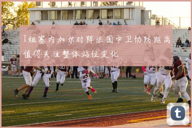 I组塞内加尔对阵法国中卫协防距离值得关注整体站位变化