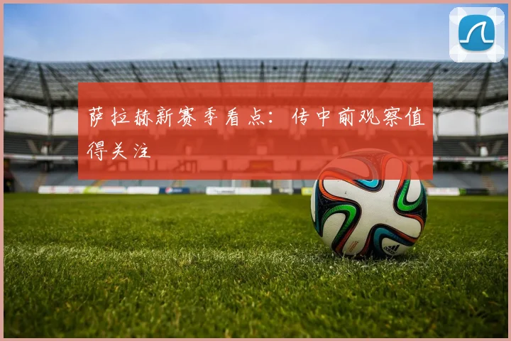 萨拉赫新赛季看点：传中前观察值得关注