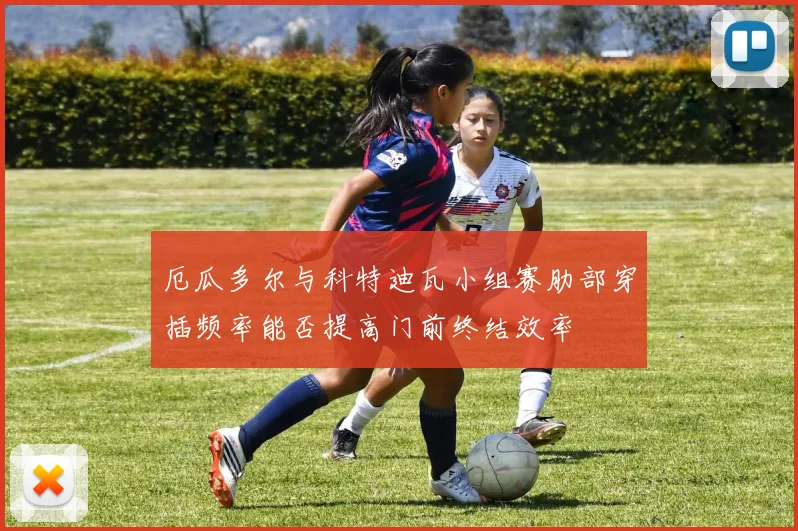 厄瓜多尔与科特迪瓦小组赛肋部穿插频率能否提高门前终结效率