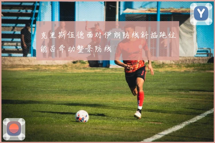 克里斯伍德面对伊朗防线斜插跑位能否牵动整条防线