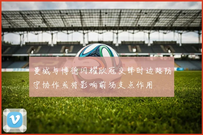 曼城与博德闪耀欧冠交锋时边路防守协作或将影响前场支点作用