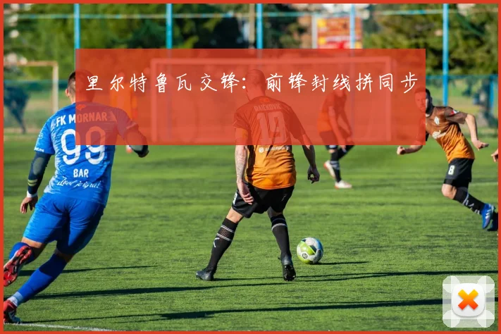 里尔特鲁瓦交锋:前锋封线拼同步