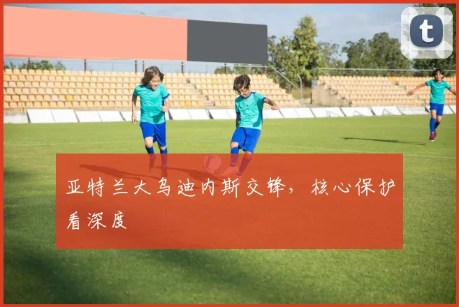 亚特兰大乌迪内斯交锋,核心保护看深度