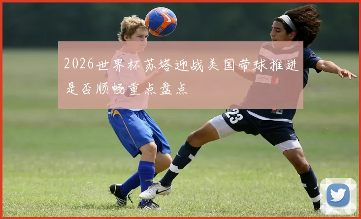 2026世界杯苏塔迎战美国带球推进是否顺畅重点盘点