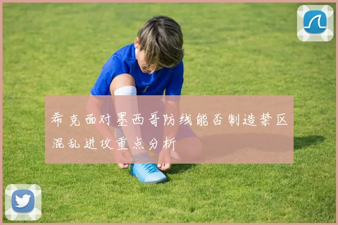 希克面对墨西哥防线能否制造禁区混乱进攻重点分析