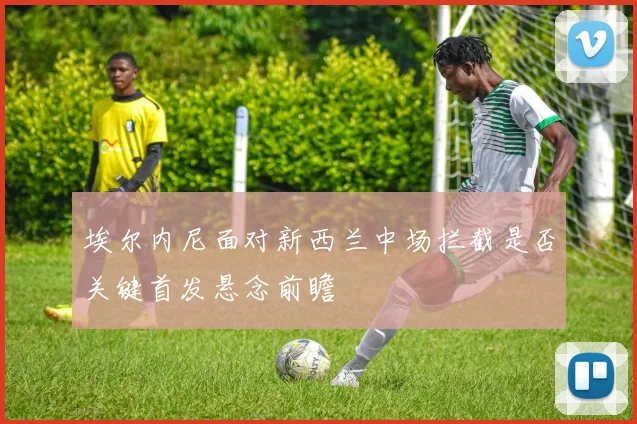 埃尔内尼面对新西兰中场拦截是否关键首发悬念前瞻